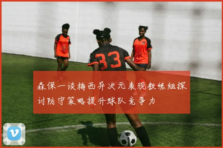 森保一谈梅西异次元表现教练组探讨防守策略提升球队竞争力