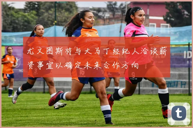 尤文图斯将与大马丁经纪人洽谈薪资事宜以确定未来合作方向