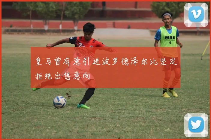 皇马曾有意引进波罗德泽尔比坚定拒绝出售意向