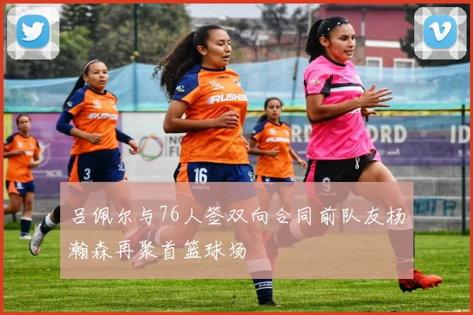 吕佩尔与76人签双向合同前队友杨瀚森再聚首篮球场