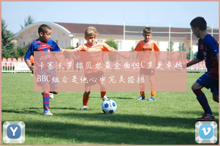 卡塞米罗称贝尔最全面但C罗更卓越BBC组合是他心中完美搭档