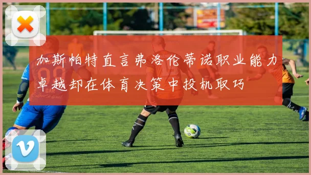 加斯帕特直言弗洛伦蒂诺职业能力卓越却在体育决策中投机取巧