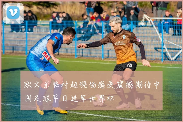 欧文亲临村超现场感受震撼期待中国足球早日进军世界杯