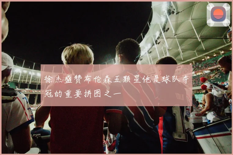 徐杰盛赞布伦森五颗星他是球队夺冠的重要拼图之一