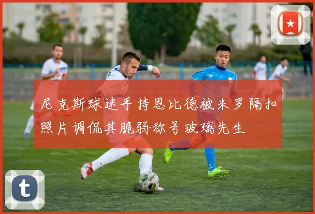 尼克斯球迷手持恩比德被米罗隔扣照片调侃其脆弱称号玻璃先生