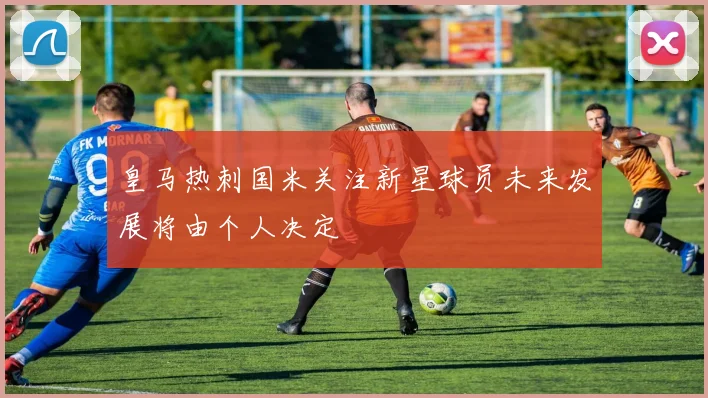 皇马热刺国米关注新星球员未来发展将由个人决定