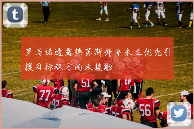 罗马诺透露热苏斯并非米兰优先引援目标双方尚未接触