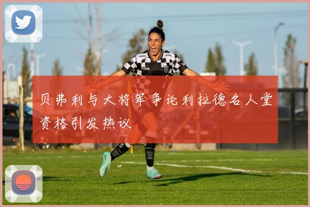 贝弗利与大将军争论利拉德名人堂资格引发热议