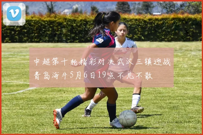 中超第十轮精彩对决武汉三镇迎战青岛海牛5月6日19点不见不散
