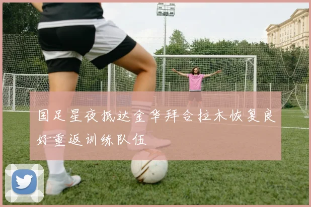 国足星夜抵达金华拜合拉木恢复良好重返训练队伍
