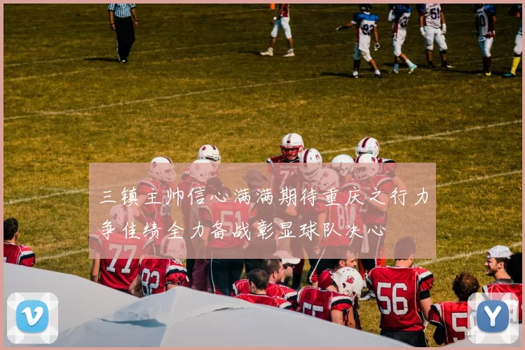 三镇主帅信心满满期待重庆之行力争佳绩全力备战彰显球队决心