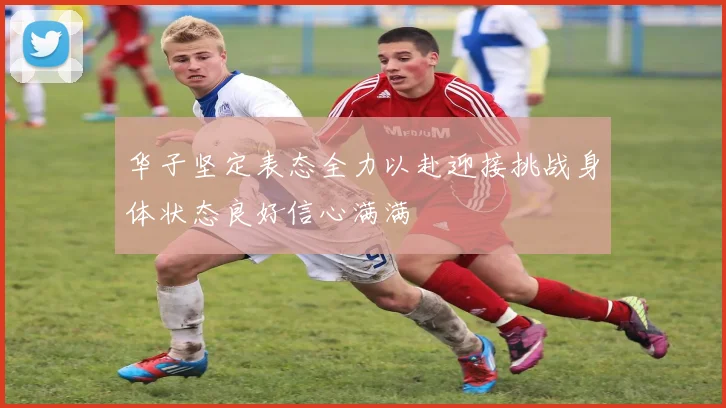 华子坚定表态全力以赴迎接挑战身体状态良好信心满满