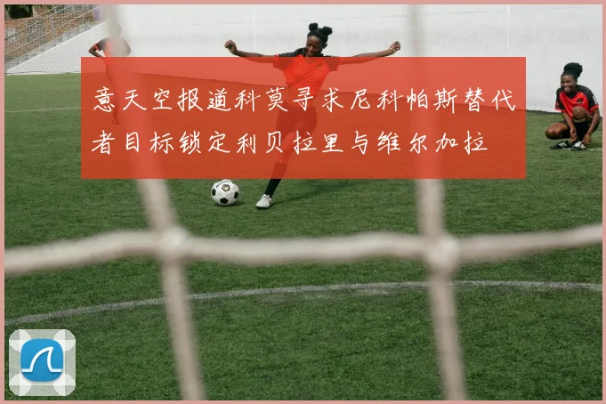 意天空报道科莫寻求尼科帕斯替代者目标锁定利贝拉里与维尔加拉