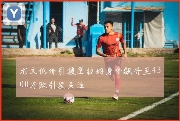 尤文低价引援图拉姆身价飙升至4300万欧引发关注