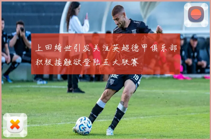 上田绮世引发关注英超德甲俱乐部积极接触欲登陆五大联赛