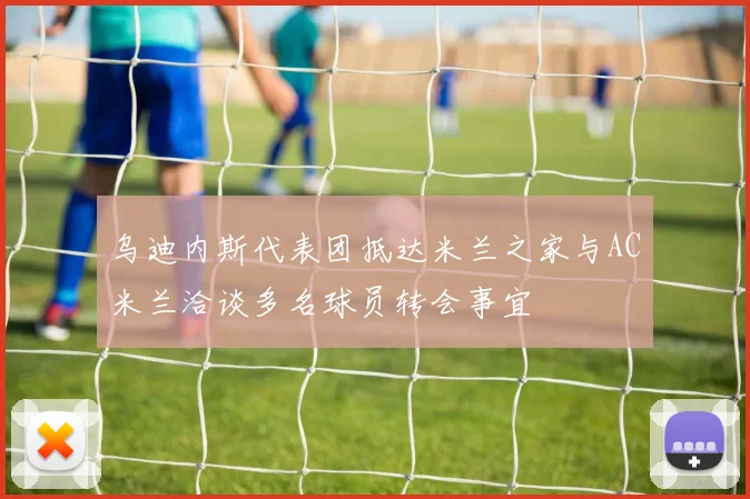 乌迪内斯代表团抵达米兰之家与AC米兰洽谈多名球员转会事宜