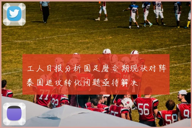 工人日报分析国足磨合期现状对阵泰国进攻转化问题亟待解决