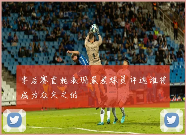 季后赛首轮表现最差球员评选谁将成为众矢之的