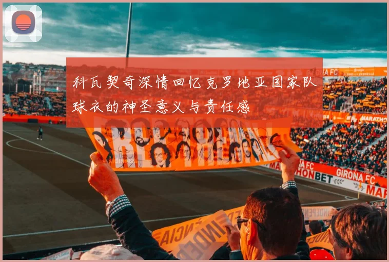 科瓦契奇深情回忆克罗地亚国家队球衣的神圣意义与责任感