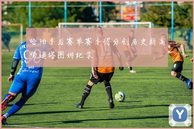 哈珀季后赛单赛季得分创历史新高势逼塔图姆纪录