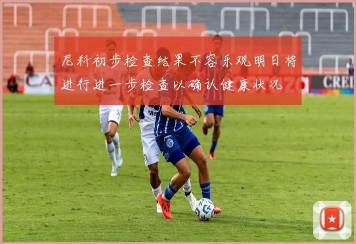 尼科初步检查结果不容乐观明日将进行进一步检查以确认健康状况