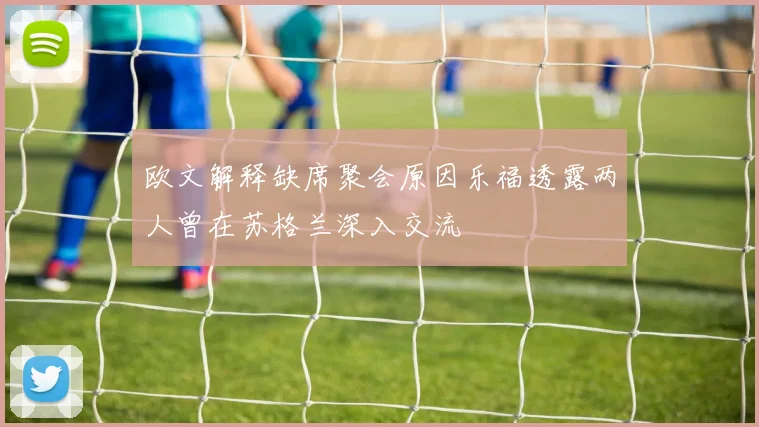 欧文解释缺席聚会原因乐福透露两人曾在苏格兰深入交流